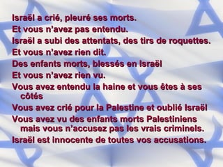 Israël a crié, pleuré ses morts. Et vous n’avez pas entendu. Israël a subi des attentats, des tirs de roquettes. Et vous n’avez rien dit. Des enfants morts, blessés en Israël Et vous n’avez rien vu. Vous avez entendu la haine et vous êtes à ses côtés Vous avez crié pour la Palestine et oublié Israël Vous avez vu des enfants morts Palestiniens mais vous n’accusez pas les vrais criminels. Israël est innocente de toutes vos accusations. 