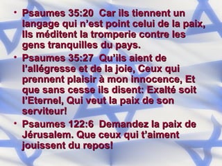 Psaumes 35:20  Car ils tiennent un langage qui n’est point celui de la paix, Ils méditent la tromperie contre les gens tranquilles du pays. Psaumes 35:27  Qu’ils aient de l’allégresse et de la joie, Ceux qui prennent plaisir à mon innocence, Et que sans cesse ils disent: Exalté soit l’Eternel, Qui veut la paix de son serviteur! Psaumes 122:6  Demandez la paix de Jérusalem. Que ceux qui t’aiment jouissent du repos! 