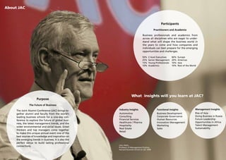 About JAC



                                                                                                  Participants
                                                                                             Practitioners and Academia

                                                                                Business professionals and academics from
                                                                                across all disciplines who are eager to under-
                                                                                stand what will shape the business world in
                                                                                the years to come and how companies and
                                                                                individuals can best prepare for the emerging
                                                                                opportunities and challenges.

                                                                                50%    C-level Executives    60%   Europe
                                                                                25%    Senior Management     20%   Americas
                                                                                15%    Young Professionals   10%   Asia
                                                                                10%    Academics             10%   Rest of the World




                                                                    What insights will you learn at JAC?
                       Purpose
                The Future of Business
                                                       Industry Insights                       Functional Insights                 Management Insights
     The Joint Alumni Conference (JAC) brings to-
     gether alumni and faculty from the world‘s        Automotive                              Business Development                Rise of Asia
     leading business schools for a one-day con-       Consulting                              Corporate Governance                Doing Business in Russia
     ference to explore the future of global busi-     Financial Services                      Human Resources                     Future Leadership
                                                       Healthcare / Pharma                     Innovation Management               Opportunities in Africa
     ness, the latest management trends, and the
                                                       Hospitality                             Marketing                           Talent Management
     wider environmental and social issues. Great
                                                       Real Estate                             Sales                               Sustainability
     thinkers and top managers come together
                                                       Retail
     to make this unique annual event one of the
     best sources of knowledge and inspiration on
     the emerging trends in business. It is also the
     perfect venue to build lasting professional
                                                       John Wells,
     connections.                                      Professor of Management Practice,
                                                       Harvard Business School at JAC 2009
 