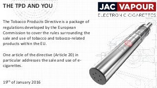 THE TPD AND YOU
The Tobacco Products Directive is a package of
regulations developed by the European
Commission to cover the rules surrounding the
sale and use of tobacco and tobacco-related
products within the EU.
One article of the directive (Article 20) in
particular addresses the sale and use of e-
cigarettes.
19th of January 2016
 