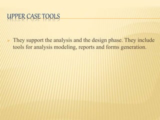 UPPER CASE TOOLS
 They support the analysis and the design phase. They include
tools for analysis modeling, reports and forms generation.
 
