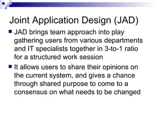 Joint Application Design (JAD) JAD brings team approach into play gathering users from various departments and IT specialists together in 3-to-1 ratio for a structured work session  It allows users to share their opinions on the current system, and gives a chance through shared purpose to come to a consensus on what needs to be changed  