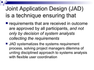 Joint Application Design (JAD) is a technique ensuring that requirements that are received in outcome are approved by all participants,  and not only by decision of system analysts collecting the requirements JAD systematizes the systems requirement process, solving project managers dilemma of uniting disciplined approach to systems analysis with flexible user coordination  