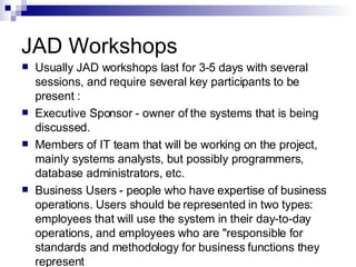 JAD Workshops Usually JAD workshops last for 3-5 days with several sessions, and require several key participants to be present :  Executive Sponsor - owner of the systems that is being discussed.  Members of IT team that will be working on the project, mainly systems analysts, but possibly programmers, database administrators, etc.  Business Users - people who have expertise of business operations. Users should be represented in two types: employees that will use the system in their day-to-day operations, and employees who are "responsible for standards and methodology for business functions they represent 