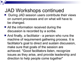 JAD Workshops continued During JAD session users contribute their views on current processes and on what will have to be changed.  All the information received during the discussion is recorded by a scribe.  And finally, a facilitator - a person who runs the machine of requirement gathering process. It is facilitator's goal to direct and sustain discussion, make sure that goals of the session are achieved. "Good facilitators listen, recognize issues as they arise, and provide leadership and direction to help people come together"  