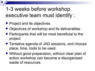 1-3 weeks before workshop executive team must identify : Project and its objectives  Objectives of workshop and its deliverables  Participants that will be most beneficial to the project  Tentative agenda of JAD sessions, and choose place, time, tools to be used.  Without good preparation, without clear plan of action workshop can become a disorganised waste of resources.  