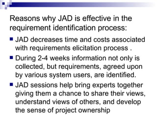 Reasons why JAD is effective in the requirement identification process:  JAD decreases time and costs associated with requirements elicitation process .  During 2-4 weeks information not only is collected, but requirements, agreed upon by various system users, are identified.  JAD sessions help bring experts together giving them a chance to share their views, understand views of others, and develop the sense of project ownership 