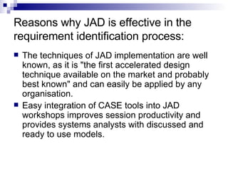 Reasons why JAD is effective in the requirement identification process: The techniques of JAD implementation are well known, as it is "the first accelerated design technique available on the market and probably best known" and can easily be applied by any organisation.  Easy integration of CASE tools into JAD workshops improves session productivity and provides systems analysts with discussed and ready to use models.  