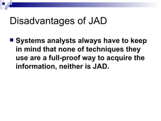 Disadvantages of JAD Systems analysts always have to keep in mind that none of techniques they use are a full-proof way to acquire the information, neither is JAD. 
