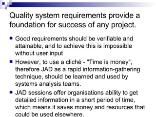 Quality system requirements provide a foundation for success of any project.  Good requirements should be verifiable and attainable, and to achieve this is impossible without user input  However, to use a cliché - "Time is money", therefore JAD as a rapid information-gathering technique, should be learned and used by systems analysis teams.  JAD sessions offer organisations ability to get detailed information in a short period of time, which means it saves money and resources that could be used elsewhere.  