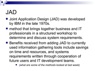 JAD Joint Application Design (JAD) was developed by IBM in the late 1970s.  method that brings together business and IT professionals in a structured workshop to determine and discuss system requirements.  Benefits received from adding JAD to currently used information gathering tools include savings on time and resources, and systems requirements written through cooperation of future users and IT development teams. (what are some of the methods looked at last week) 