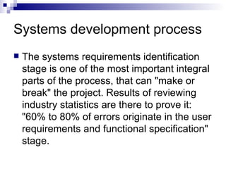 Systems development process  The systems requirements identification stage is one of the most important integral parts of the process, that can "make or break" the project. Results of reviewing industry statistics are there to prove it: "60% to 80% of errors originate in the user requirements and functional specification" stage. 