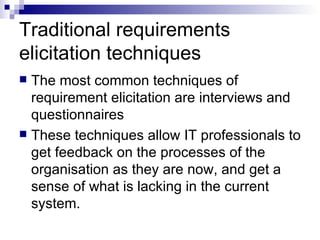 Traditional requirements elicitation techniques The most common techniques of requirement elicitation are interviews and questionnaires  These techniques allow IT professionals to get feedback on the processes of the organisation as they are now, and get a sense of what is lacking in the current system. 