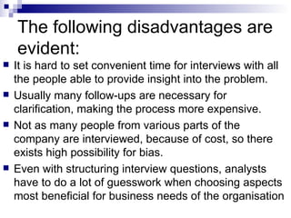 The following disadvantages are evident:  It is hard to set convenient time for interviews with all the people able to provide insight into the problem.  Usually many follow-ups are necessary for clarification, making the process more expensive.  Not as many people from various parts of the company are interviewed, because of cost, so there exists high possibility for bias.  Even with structuring interview questions, analysts have to do a lot of guesswork when choosing aspects most beneficial for business needs of the organisation  