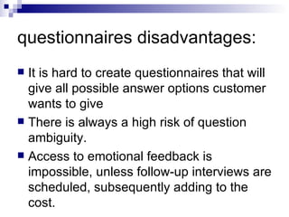 questionnaires disadvantages: It is hard to create questionnaires that will give all possible answer options customer wants to give  There is always a high risk of question ambiguity.  Access to emotional feedback is impossible, unless follow-up interviews are scheduled, subsequently adding to the cost.  