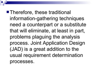 Therefore, these traditional information-gathering techniques need a counterpart or a substitute that will eliminate, at least in part, problems plaguing the analysis process. Joint Application Design (JAD) is a great addition to the usual requirement determination processes. 