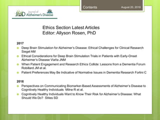Ethics Section Latest Articles
Editor: Allyson Rosen, PhD
2017
 Deep Brain Stimulation for Alzheimer’s Disease: Ethical Challenges for Clinical Research
Siegel AM
 Ethical Considerations for Deep Brain Stimulation Trials in Patients with Early-Onset
Alzheimer’s Disease Viaña JNM
 When Patient Engagement and Research Ethics Collide: Lessons from a Dementia Forum
Robillard JM et al.
 Patient Preferences May Be Indicative of Normative Issues in Dementia Research Forlini C
2018
 Perspectives on Communicating Biomarker-Based Assessments of Alzheimer’s Disease to
Cognitively Healthy Individuals Milne R et al.
 Cognitively Healthy Individuals Want to Know Their Risk for Alzheimer’s Disease: What
Should We Do? Stites SD
August 20, 2018Contents
 