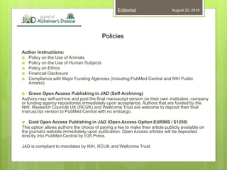 Policies
August 20, 2018Editorial
Author Instructions:
 Policy on the Use of Animals
 Policy on the Use of Human Subjects
 Policy on Ethics
 Financial Disclosure
 Compliance with Major Funding Agencies (including PubMed Central and NIH Public
Access)
 Green Open Access Publishing in JAD (Self-Archiving)
Authors may self-archive and post the final manuscript version on their own institution, company
or funding agency repositories immediately upon acceptance. Authors that are funded by the
NIH, Research Councils UK (RCUK) and Wellcome Trust are welcome to deposit their final
manuscript version to PubMed Central with no embargo.
 Gold Open Access Publishing in JAD (Open Access Option EUR900 / $1250)
This option allows authors the choice of paying a fee to make their article publicly available on
the journal’s website immediately upon publication. Open Access articles will be deposited
directly into PubMed Central by IOS Press.
JAD is compliant to mandates by NIH, RCUK and Wellcome Trust.
 