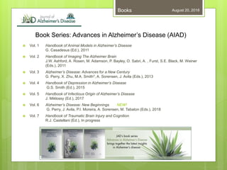 Book Series: Advances in Alzheimer’s Disease (AIAD)
 Vol. 1 Handbook of Animal Models in Alzheimer’s Disease
G. Casadesus (Ed.), 2011
 Vol. 2 Handbook of Imaging The Alzheimer Brain
J.W. Ashford, A. Rosen, M. Adamson, P. Bayley, O. Sabri, A. , Furst, S.E. Black, M. Weiner
(Eds.), 2011
 Vol. 3 Alzheimer’s Disease: Advances for a New Century
G. Perry, X. Zhu, M.A. Smith†, A. Sorensen, J. Avila (Eds.), 2013
 Vol. 4 Handbook of Depression in Alzheimer’s Disease
G.S. Smith (Ed.), 2015
 Vol. 5 Handbook of Infectious Origin of Alzheimer’s Disease
J. Miklossy (Ed.), 2017
 Vol. 6 Alzheimer’s Disease: New Beginnings NEW!
G. Perry, J. Avila, P.I. Moreira, A. Sorensen, M. Tabaton (Eds.), 2018
 Vol. 7 Handbook of Traumatic Brain Injury and Cognition
R.J. Castellani (Ed.), In progress
August 20, 2018Books
 