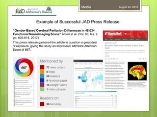 Example of Successful JAD Press Release
August 20, 2018Media
“Gender-Based Cerebral Perfusion Differences in 46,034
Functional Neuroimaging Scans” Amen et al. (Vol. 60, Iss. 2,
pp. 605-614, 2017)
This press release garnered the article in question a great deal
of exposure, giving the study an impressive Altmetric Attention
Score of 667.
 