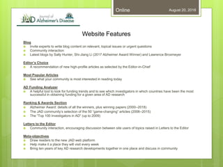 Website Features
Blog
 Invite experts to write blog content on relevant, topical issues or urgent questions
 Community interaction
 Latest blogs by Sally Hunter, Shi-Jiang Li (2017 Alzheimer Award Winner) and Lawrence Broxmeyer
Editor’s Choice
 A recommendation of new high-profile articles as selected by the Editor-in-Chief
Most Popular Articles
 See what your community is most interested in reading today
AD Funding Analyzer
 A helpful tool to look for funding trends and to see which investigators in which countries have been the most
successful in obtaining funding for a given area of AD research
Ranking & Awards Section
 Alzheimer Award: details of all the winners, plus winning papers (2000–2018)
 The JAD community’s selection of the 50 “game-changing” articles (2006–2015)
 The “Top 100 Investigators in AD” (up to 2009)
Letters to the Editor
 Community interaction, encouraging discussion between site users of topics raised in Letters to the Editor
Meta-objectives
 Draw readers to the new JAD web platform
 Help make it a place they will visit every week
 Bring ten years of key AD research developments together in one place and discuss in community
August 20, 2018Online
 