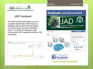 JAD Facebook
August 20, 2018Online
Via JAD’s social media feeds, we aim
to spread awareness of AD news and
highlight JAD content. Sharing articles
via social media can have a fantastic
reach. A number of Facebook posts
in November 2017 reached more than 10K
individuals.
facebook.com/journalad
 