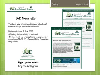 JAD Newsletter
August 20, 2018Online
Sign up for news:
tiny.cc/JADsignup
The best way to keep up to speed about JAD
news is to sign up for the newsletter.
Mailings in June & July 2018:
•Viewing stats are fairly consistent
•Similar numbers of people are engaging now
as did pre-GDPR (EU General Data Protection
Regulation)
 
