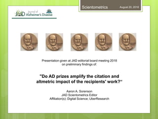 Presentation given at JAD editorial board meeting 2018
on preliminary findings of:
"Do AD prizes amplify the citation and
altmetric impact of the recipients' work?“
Aaron A. Sorenson
JAD Scientometrics Editor
Affiliation(s): Digital Science; UberResearch
August 20, 2018Scientometrics
 