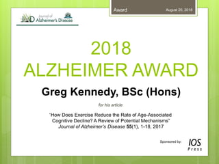 August 20, 2018Award
Sponsored by:
2018
ALZHEIMER AWARD
Greg Kennedy, BSc (Hons)
for his article
“How Does Exercise Reduce the Rate of Age-Associated
Cognitive Decline? A Review of Potential Mechanisms”
Journal of Alzheimer’s Disease 55(1), 1-18, 2017
 