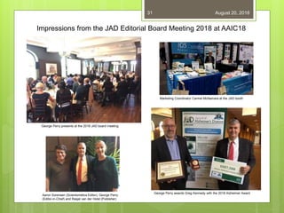 August 20, 201831
Impressions from the JAD Editorial Board Meeting 2018 at AAIC18
Aaron Sorensen (Scientometics Editor), George Perry
(Editor-in-Chief) and Rasjel van der Holst (Publisher)
Marketing Coordinator Carmel McNamara at the JAD booth
George Perry awards Greg Kennedy with the 2018 Alzheimer Award
George Perry presents at the 2018 JAD board meeting
 