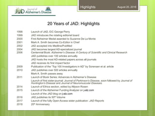 20 Years of JAD: Highlights
1998 Launch of JAD, EiC George Perry
1999 JAD introduces the rotating editorial board
2000 First Alzheimer Medal awarded to Suzanne De La Monte
2001 Mark A. Smith becomes Co-Editor in Chief
2002 JAD accepted into Medline/PubMed
2004 JAD becomes largest AD-specialized journal
2006 Centennial Book: Alzheimer’s Disease: A Century of Scientific and Clinical Research
JAD publishes over 100 articles annually
JAD hosts the most AD-related papers across all journals
JAD receives its first impact factor
2009 Publication of the “Top 100 Investigators in AD” by Sorensen et al. article
2010 JAD publishes over 500 articles annually
Mark A. Smith passes away
2011 Launch of Book Series: Advances in Alzheimer’s Disease
Launch of first sister-journal: Journal of Parkinson’s Disease, soon followed by Journal of
Huntington’s Disease and Journal of Neuromuscular Diseases
2014 Launch of Ethics section, edited by Allyson Rosen
2015 Launch of the Alzheimer Funding Analyzer on j-alz.com
Launch of the JAD blog on j-alz.com
2016 JAD publishes its 50th Volume
2017 Launch of the fully Open Access sister publication: JAD Reports
2018 20th Anniversary
August 20, 2018Highlights
 