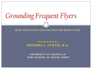 Grounding Frequent Flyers Best Practices for recidivism reduction  Presented by Tenesha L. Curtis, B.A. UNIVERSITY OF LOUISVILLE  KENT SCHOOL OF SOCIAL WORK 