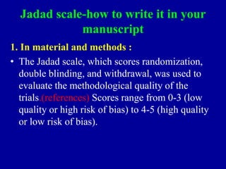 Jadad scale-how to write it in your
manuscript
1. In material and methods :
• The Jadad scale, which scores randomization,
double blinding, and withdrawal, was used to
evaluate the methodological quality of the
trials.(references) Scores range from 0-3 (low
quality or high risk of bias) to 4-5 (high quality
or low risk of bias).
 