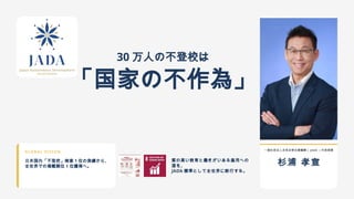 30 万人の不登校は
「国家の不作為」
GLOBAL VISION
日本国内「不登校」検索 1 位の実績から、
全世界での掲載順位 1 位獲得へ。
質の高い教育と働きがいある雇用への
道を、
JADA 標準として全世界に断行する。
一般社団法人未来自律支援機構( JADA )代表理事
杉浦 孝宣