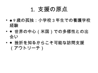 1. 支援の原点
• ● 9 歳の孤独：小学校 3 年生での養護学校
経験
• ● 世界の中心（米国）での多様性との出
会い
• ● 挫折を知るからこそ可能な訪問支援
（アウトリーチ）
 