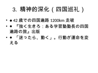3. 精神的深化（四国巡礼）
• ● 42 歳での四国遍路 1200km 走破
• ● 『強く生きろ：ある学習塾塾長の四国
遍路の旅』出版
• ● 「迷ったら、動く」。行動が運命を変
える
 