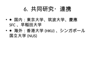 6. 共同研究・連携
• ● 国内：東京大学、筑波大学、慶應
SFC 、早稲田大学
• ● 海外：香港大学 (HKU) 、シンガポール
国立大学 (NUS)
 