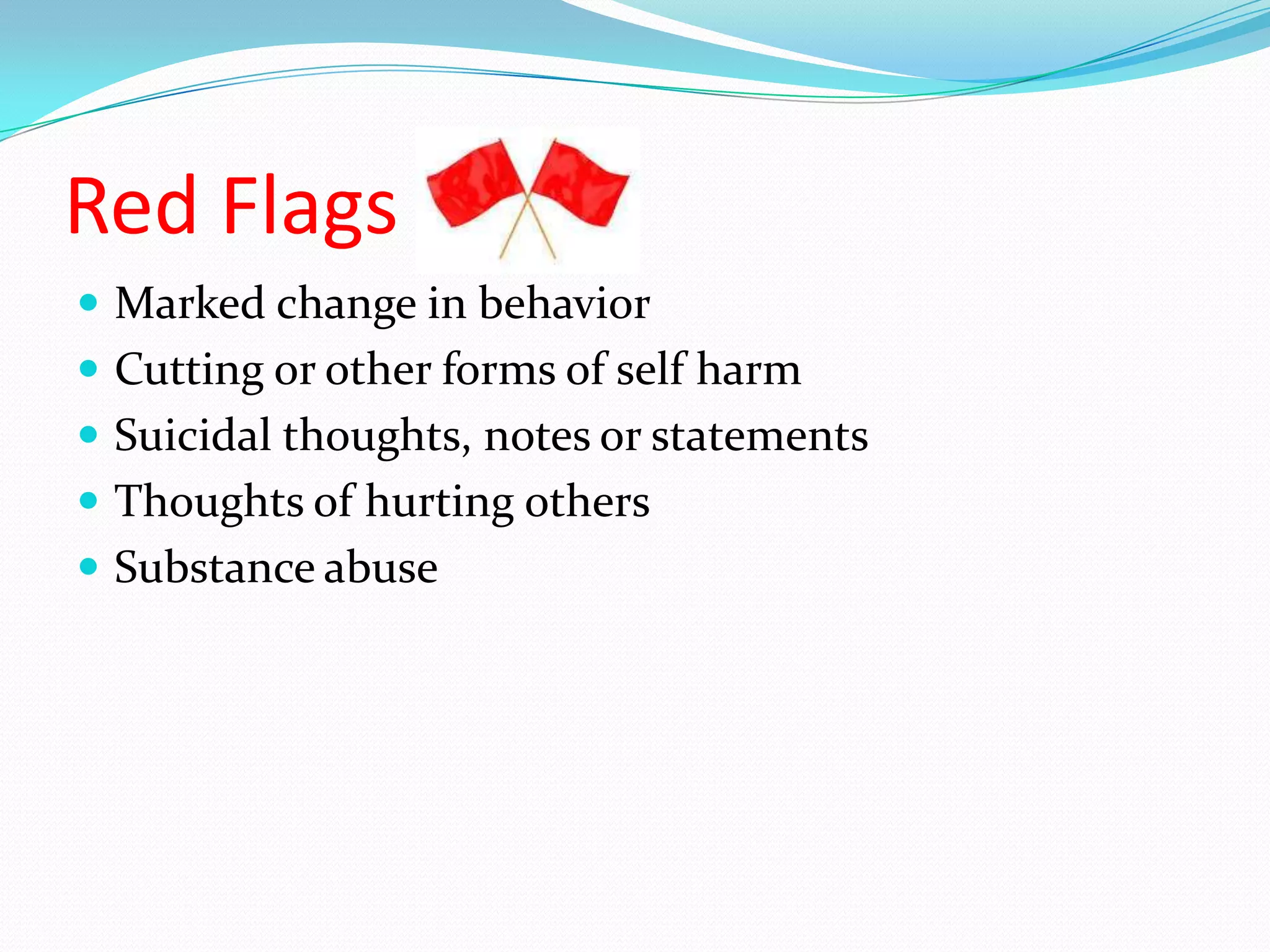 Red Flags
 Marked change in behavior
 Cutting or other forms of self harm
 Suicidal thoughts, notes or statements
 Thoughts of hurting others
 Substance abuse
 