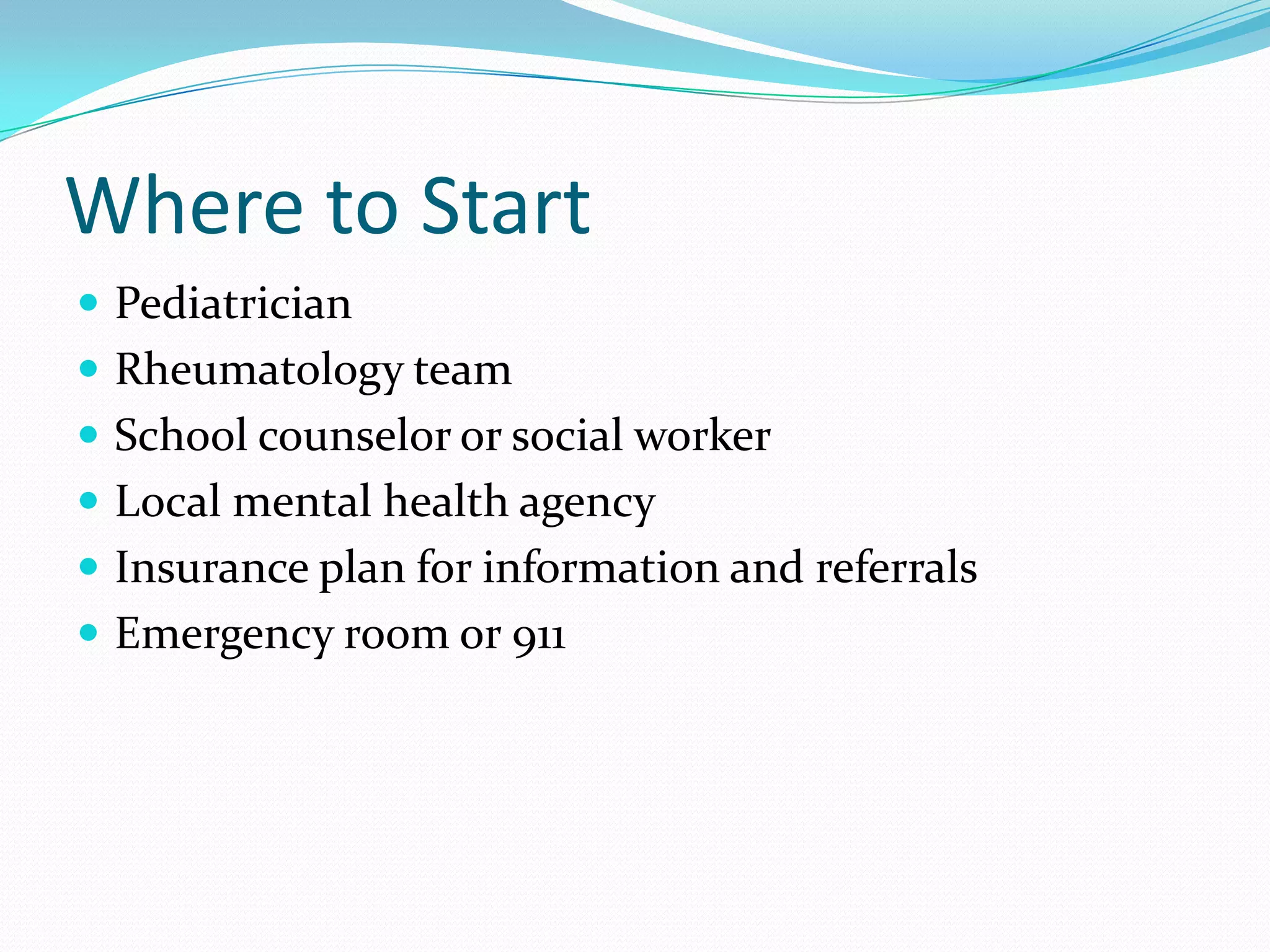 Where to Start
 Pediatrician
 Rheumatology team
 School counselor or social worker
 Local mental health agency
 Insurance plan for information and referrals
 Emergency room or 911
 