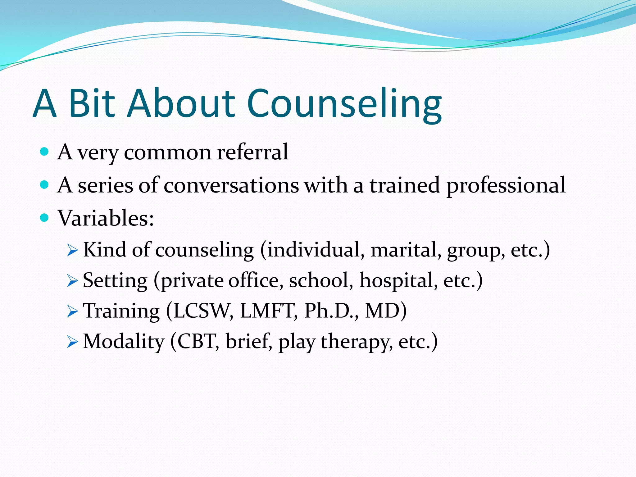 A Bit About Counseling
 A very common referral
 A series of conversations with a trained professional
 Variables:
 Kind of counseling (individual, marital, group, etc.)
 Setting (private office, school, hospital, etc.)
 Training (LCSW, LMFT, Ph.D., MD)
 Modality (CBT, brief, play therapy, etc.)
 