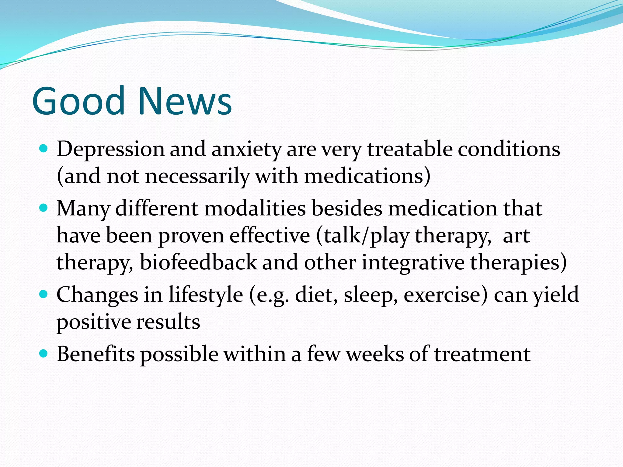 Good News
 Depression and anxiety are very treatable conditions
(and not necessarily with medications)
 Many different modalities besides medication that
have been proven effective (talk/play therapy, art
therapy, biofeedback and other integrative therapies)
 Changes in lifestyle (e.g. diet, sleep, exercise) can yield
positive results
 Benefits possible within a few weeks of treatment
 