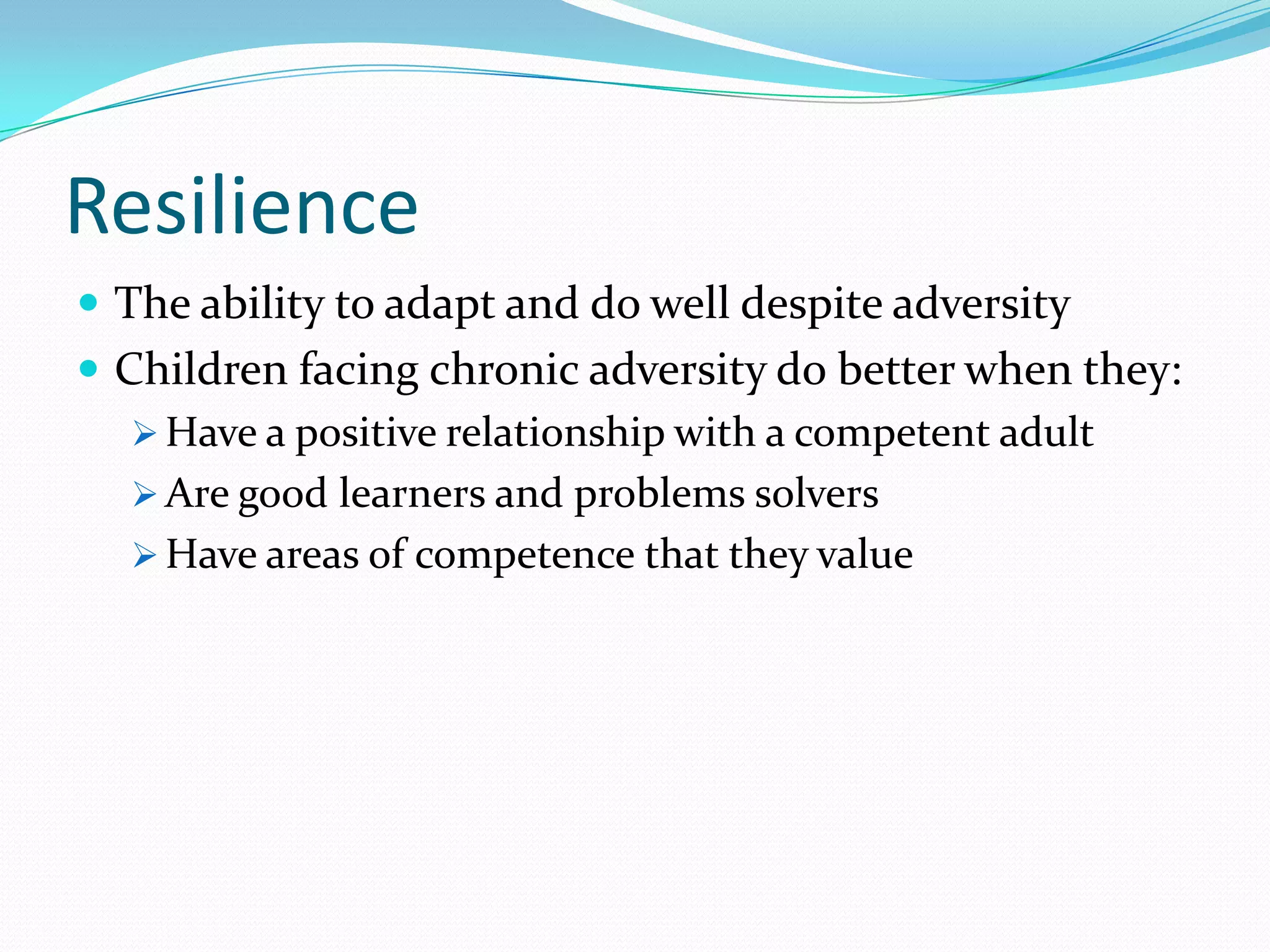 Resilience
 The ability to adapt and do well despite adversity
 Children facing chronic adversity do better when they:
 Have a positive relationship with a competent adult
 Are good learners and problems solvers
 Have areas of competence that they value
 