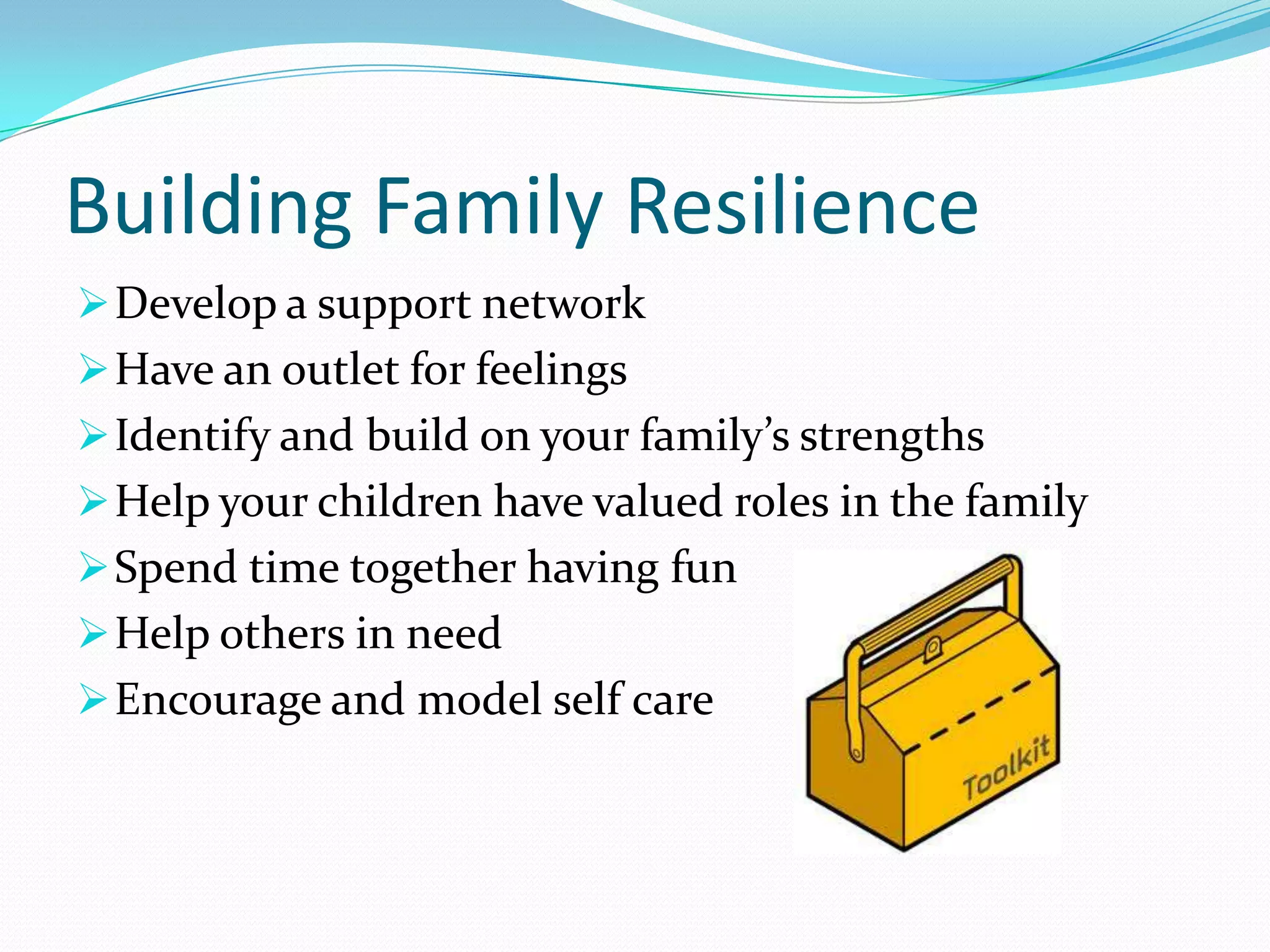 Building Family Resilience
Develop a support network
Have an outlet for feelings
Identify and build on your family’s strengths
Help your children have valued roles in the family
Spend time together having fun
Help others in need
Encourage and model self care
 