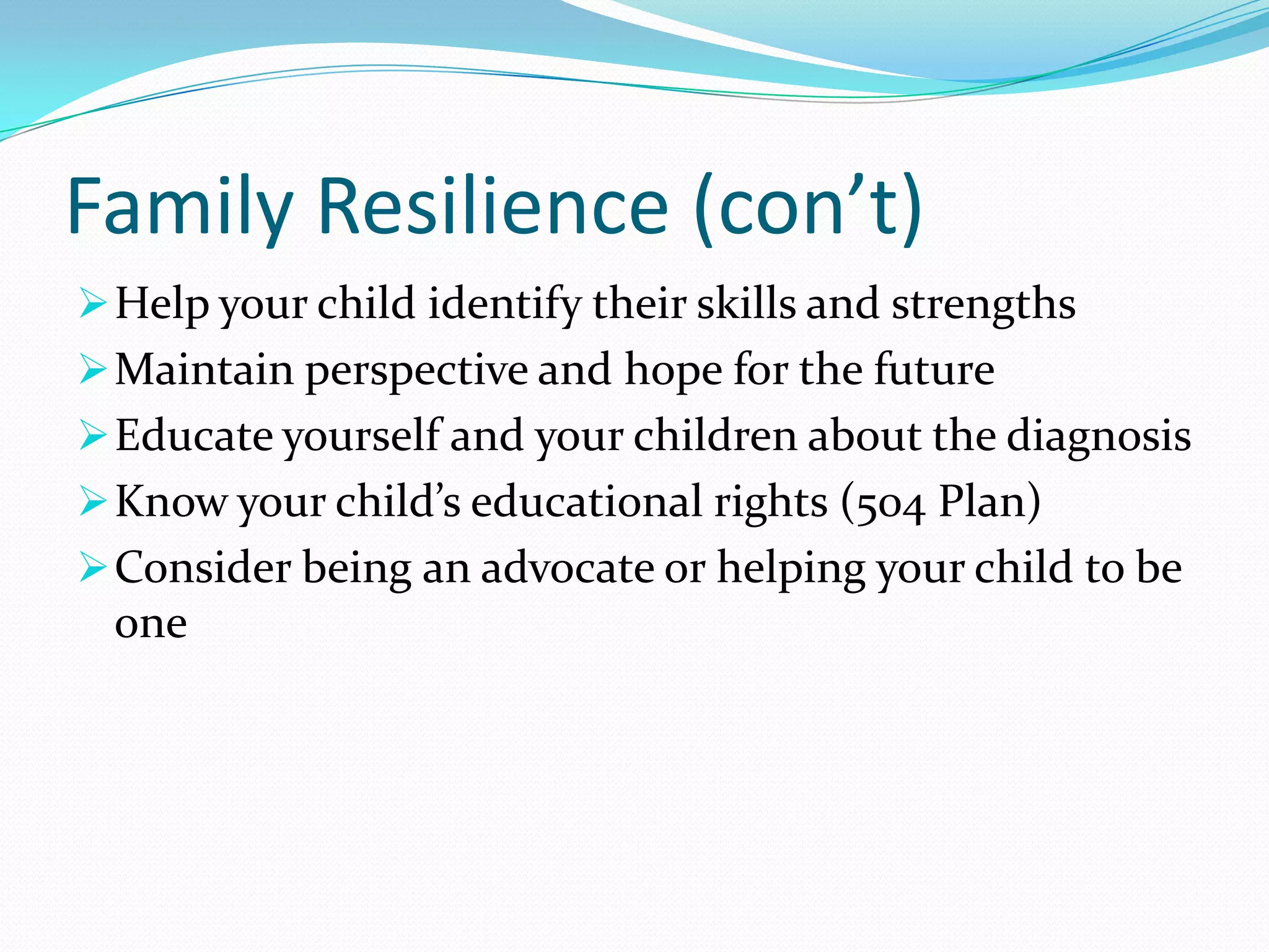 Family Resilience (con’t)
Help your child identify their skills and strengths
Maintain perspective and hope for the future
Educate yourself and your children about the diagnosis
Know your child’s educational rights (504 Plan)
Consider being an advocate or helping your child to be
one
 