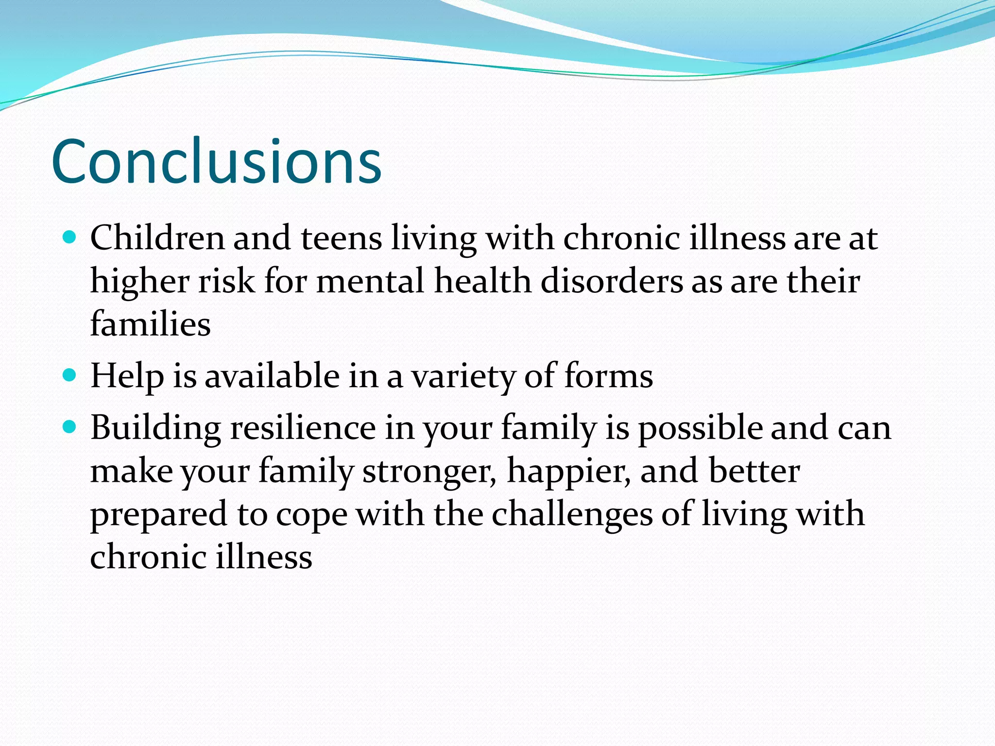 Conclusions
 Children and teens living with chronic illness are at
higher risk for mental health disorders as are their
families
 Help is available in a variety of forms
 Building resilience in your family is possible and can
make your family stronger, happier, and better
prepared to cope with the challenges of living with
chronic illness
 