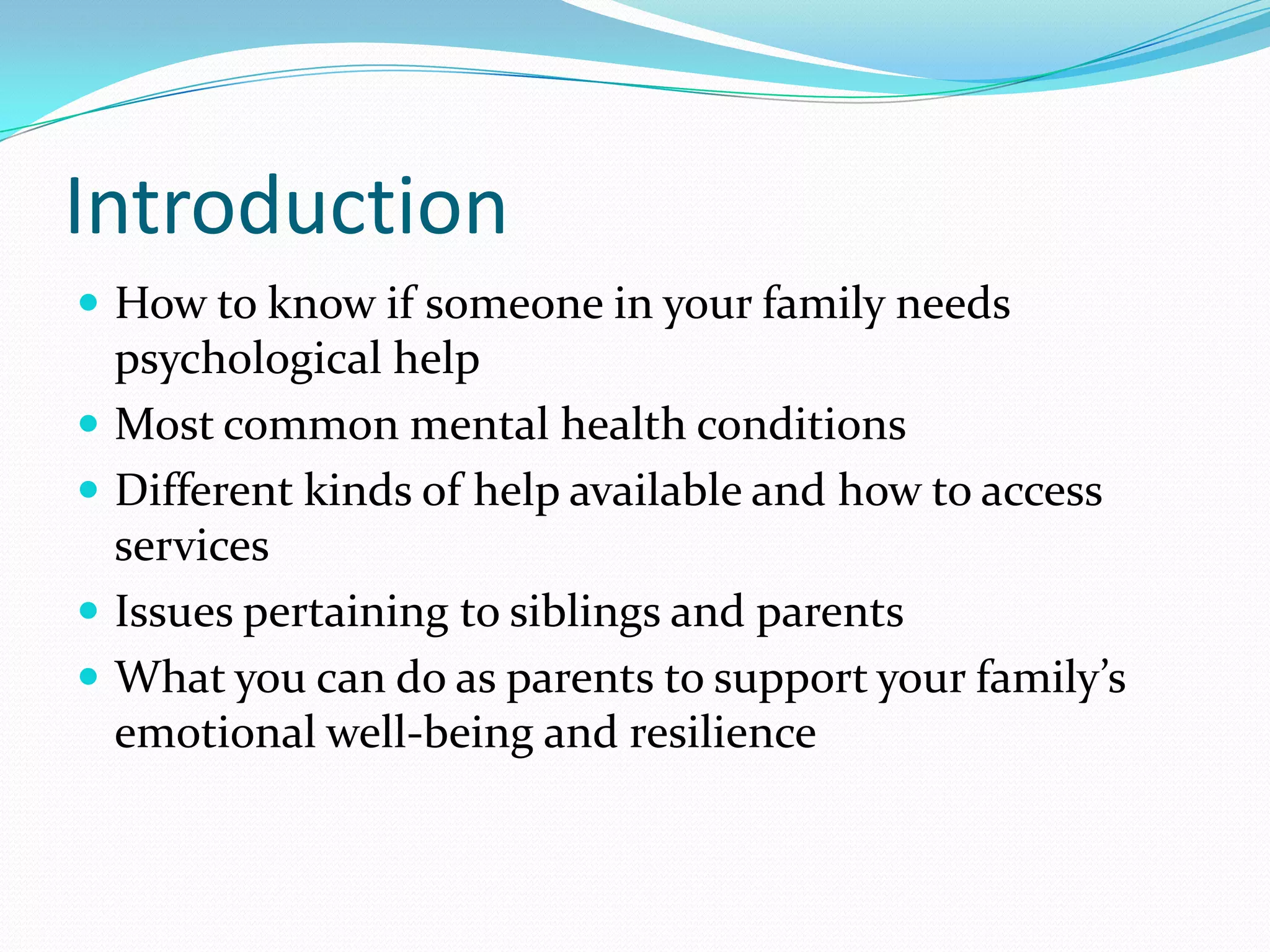 Introduction
 How to know if someone in your family needs
psychological help
 Most common mental health conditions
 Different kinds of help available and how to access
services
 Issues pertaining to siblings and parents
 What you can do as parents to support your family’s
emotional well-being and resilience
 