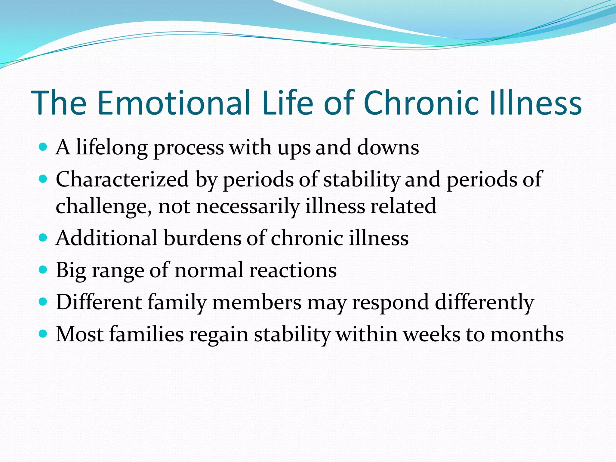 The Emotional Life of Chronic Illness
 A lifelong process with ups and downs
 Characterized by periods of stability and periods of
challenge, not necessarily illness related
 Additional burdens of chronic illness
 Big range of normal reactions
 Different family members may respond differently
 Most families regain stability within weeks to months
 