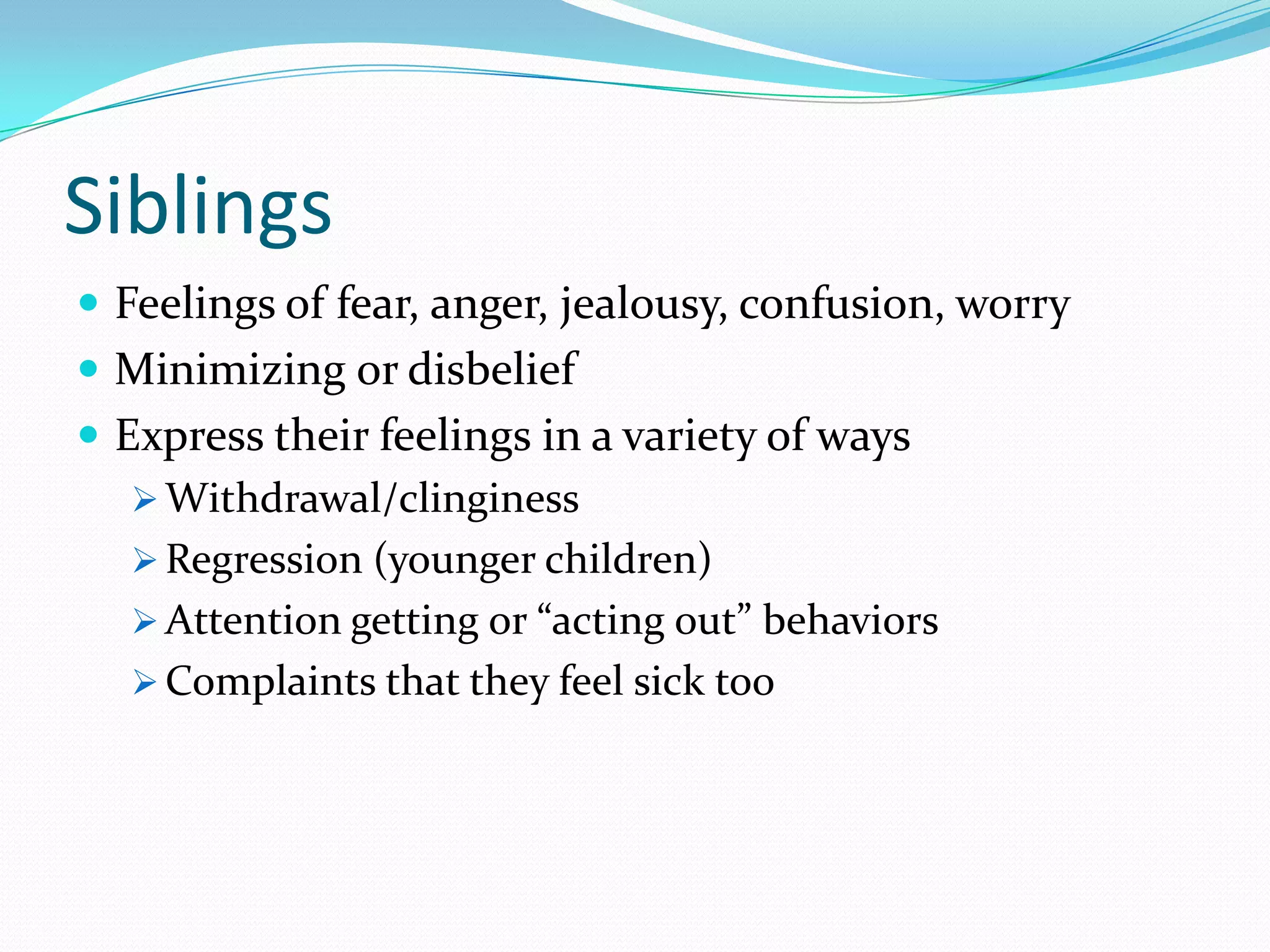 Siblings
 Feelings of fear, anger, jealousy, confusion, worry
 Minimizing or disbelief
 Express their feelings in a variety of ways
 Withdrawal/clinginess
 Regression (younger children)
 Attention getting or “acting out” behaviors
 Complaints that they feel sick too
 