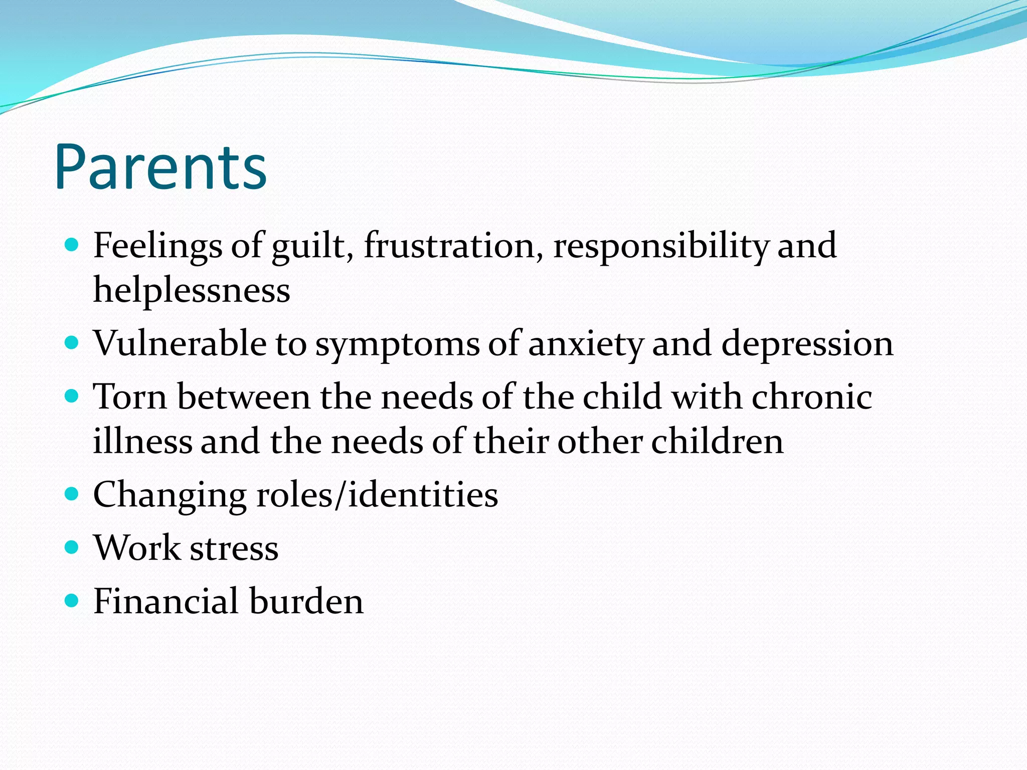 Parents
 Feelings of guilt, frustration, responsibility and
helplessness
 Vulnerable to symptoms of anxiety and depression
 Torn between the needs of the child with chronic
illness and the needs of their other children
 Changing roles/identities
 Work stress
 Financial burden
 