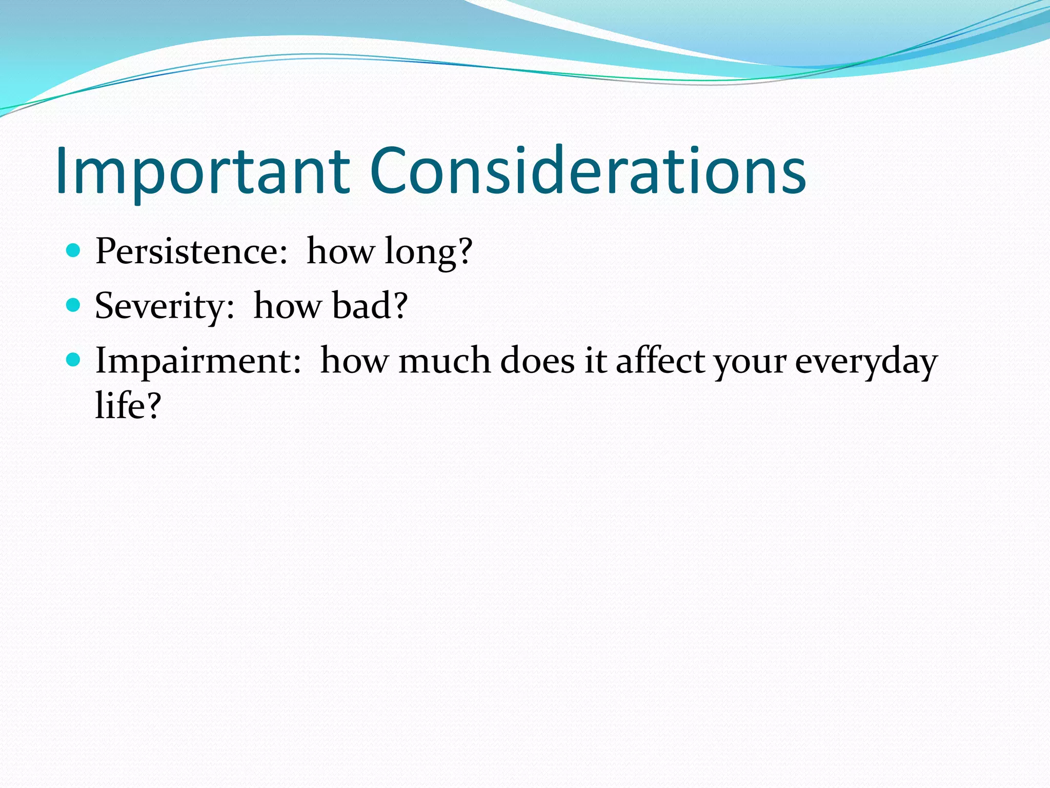 Important Considerations
 Persistence: how long?
 Severity: how bad?
 Impairment: how much does it affect your everyday
life?
 